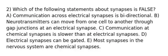 2) Which of the following statements about synapses is FALSE? A) Communication across electrical synapses is bi-directional. B) Neurotransmitters can move from one cell to another through gap junctions at an electrical synapse. C) Communication at chemical synapses is slower than at electrical synapses. D) Electrical synapses can be gated. E) Most synapses in the nervous system are chemical synapses.