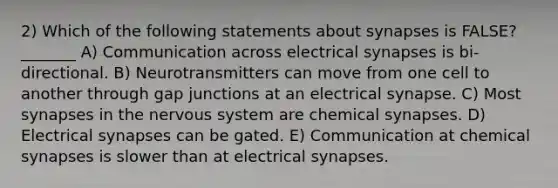 2) Which of the following statements about synapses is FALSE? _______ A) Communication across electrical synapses is bi-directional. B) Neurotransmitters can move from one cell to another through gap junctions at an electrical synapse. C) Most synapses in the nervous system are chemical synapses. D) Electrical synapses can be gated. E) Communication at chemical synapses is slower than at electrical synapses.