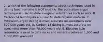 2. Which of the following statements about techniques used in dating fossil remains is NOT true? A. The potassium-argon technique is used to date inorganic substances such as rock. B. Carbon-14 techniques are used to date organic material. C. Potassium-argon dating is most accurate on specimens over 500,000 years old. D. Carbon-14 dating is most accurate on specimens more than 70,000 years old. E. Electron spin resonance is used to date rocks and minerals between 1,000 and 1,000,000 years old.