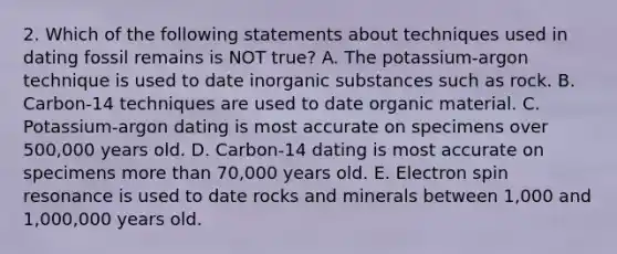 2. Which of the following statements about techniques used in dating fossil remains is NOT true? A. The potassium-argon technique is used to date inorganic substances such as rock. B. Carbon-14 techniques are used to date organic material. C. Potassium-argon dating is most accurate on specimens over 500,000 years old. D. Carbon-14 dating is most accurate on specimens more than 70,000 years old. E. Electron spin resonance is used to date rocks and minerals between 1,000 and 1,000,000 years old.