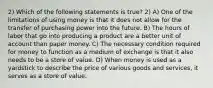 2) Which of the following statements is true? 2) A) One of the limitations of using money is that it does not allow for the transfer of purchasing power into the future. B) The hours of labor that go into producing a product are a better unit of account than paper money. C) The necessary condition required for money to function as a medium of exchange is that it also needs to be a store of value. D) When money is used as a yardstick to describe the price of various goods and services, it serves as a store of value.