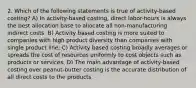 2. Which of the following statements is true of activity-based costing? A) In activity-based costing, direct labor-hours is always the best allocation base to allocate all non-manufacturing indirect costs. B) Activity based costing is more suited to companies with high product diversity than companies with single product line. C) Activity based costing broadly averages or spreads the cost of resources uniformly to cost objects such as products or services. D) The main advantage of activity-based costing over peanut-butter costing is the accurate distribution of all direct costs to the products.