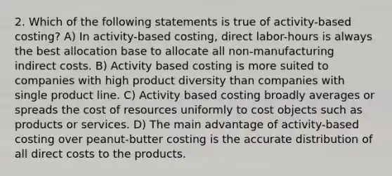 2. Which of the following statements is true of activity-based costing? A) In activity-based costing, direct labor-hours is always the best allocation base to allocate all non-manufacturing indirect costs. B) Activity based costing is more suited to companies with high product diversity than companies with single product line. C) Activity based costing broadly averages or spreads the cost of resources uniformly to cost objects such as products or services. D) The main advantage of activity-based costing over peanut-butter costing is the accurate distribution of all direct costs to the products.