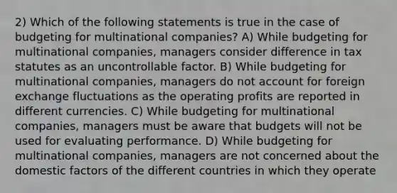 2) Which of the following statements is true in the case of budgeting for multinational companies? A) While budgeting for multinational companies, managers consider difference in tax statutes as an uncontrollable factor. B) While budgeting for multinational companies, managers do not account for foreign exchange fluctuations as the operating profits are reported in different currencies. C) While budgeting for multinational companies, managers must be aware that budgets will not be used for evaluating performance. D) While budgeting for multinational companies, managers are not concerned about the domestic factors of the different countries in which they operate