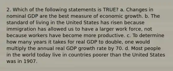 2. Which of the following statements is TRUE? a. Changes in nominal GDP are the best measure of economic growth. b. The standard of living in the United States has risen because immigration has allowed us to have a larger work force, not because workers have become more productive. c. To determine how many years it takes for real GDP to double, one would multiply the annual real GDP growth rate by 70. d. Most people in the world today live in countries poorer than the United States was in 1907.