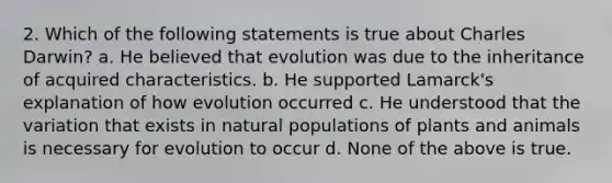 2. Which of the following statements is true about Charles Darwin? a. He believed that evolution was due to the inheritance of acquired characteristics. b. He supported Lamarck's explanation of how evolution occurred c. He understood that the variation that exists in natural populations of plants and animals is necessary for evolution to occur d. None of the above is true.