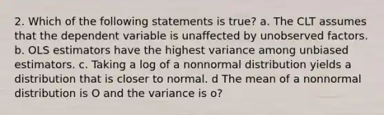 2. Which of the following statements is true? a. The CLT assumes that the dependent variable is unaffected by unobserved factors. b. OLS estimators have the highest variance among unbiased estimators. c. Taking a log of a nonnormal distribution yields a distribution that is closer to normal. d The mean of a nonnormal distribution is O and the variance is o?