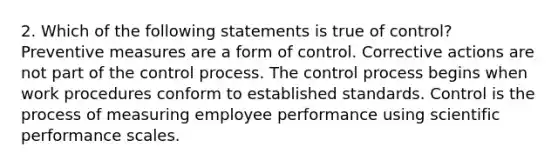 2. Which of the following statements is true of control? Preventive measures are a form of control. Corrective actions are not part of the control process. The control process begins when work procedures conform to established standards. Control is the process of measuring employee performance using scientific performance scales.