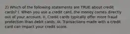 2) Which of the following statements are TRUE about credit cards? I. When you use a credit card, the money comes directly out of your account. II. Credit cards typically offer more fraud protection than debit cards. III. Transactions made with a credit card can impact your credit score.