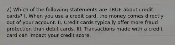 2) Which of the following statements are TRUE about credit cards? I. When you use a credit card, the money comes directly out of your account. II. Credit cards typically offer more fraud protection than debit cards. III. Transactions made with a credit card can impact your credit score.