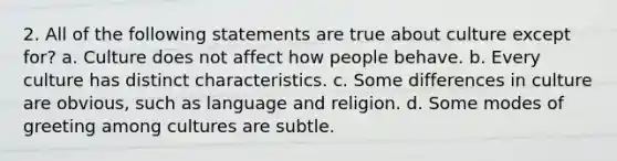 2. All of the following statements are true about culture except for? a. Culture does not affect how people behave. b. Every culture has distinct characteristics. c. Some differences in culture are obvious, such as language and religion. d. Some modes of greeting among cultures are subtle.