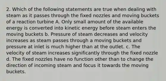 2. Which of the following statements are true when dealing with steam as it passes through the fixed nozzles and moving buckets of a reaction turbine A. Only small amount of the available energy is converted into kinetic energy before steam enters the moving buckets b. Pressure of steam decreases and velocity increases as steam passes through a moving buckets and pressure at inlet is much higher than at the outlet. c. The velocity of steam increases significantly through the fixed nozzle d. The fixed nozzles have no function other than to change the direction of incoming steam and focus it towards the moving buckets.