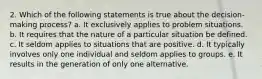 2. Which of the following statements is true about the decision-making process? a. It exclusively applies to problem situations. b. It requires that the nature of a particular situation be defined. c. It seldom applies to situations that are positive. d. It typically involves only one individual and seldom applies to groups. e. It results in the generation of only one alternative.