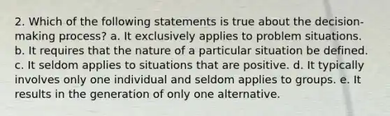 2. Which of the following statements is true about the decision-making process? a. It exclusively applies to problem situations. b. It requires that the nature of a particular situation be defined. c. It seldom applies to situations that are positive. d. It typically involves only one individual and seldom applies to groups. e. It results in the generation of only one alternative.