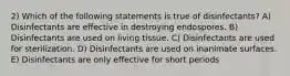 2) Which of the following statements is true of disinfectants? A) Disinfectants are effective in destroying endospores. B) Disinfectants are used on living tissue. C) Disinfectants are used for sterilization. D) Disinfectants are used on inanimate surfaces. E) Disinfectants are only effective for short periods