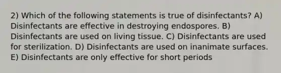 2) Which of the following statements is true of disinfectants? A) Disinfectants are effective in destroying endospores. B) Disinfectants are used on living tissue. C) Disinfectants are used for sterilization. D) Disinfectants are used on inanimate surfaces. E) Disinfectants are only effective for short periods