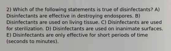 2) Which of the following statements is true of disinfectants? A) Disinfectants are effective in destroying endospores. B) Disinfectants are used on living tissue. C) Disinfectants are used for sterilization. D) Disinfectants are used on inanimate surfaces. E) Disinfectants are only effective for short periods of time (seconds to minutes).