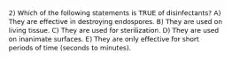 2) Which of the following statements is TRUE of disinfectants? A) They are effective in destroying endospores. B) They are used on living tissue. C) They are used for sterilization. D) They are used on inanimate surfaces. E) They are only effective for short periods of time (seconds to minutes).