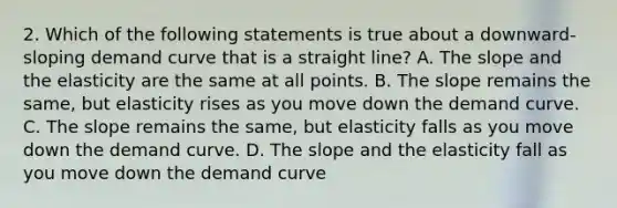 2. Which of the following statements is true about a downward-sloping demand curve that is a straight line? A. The slope and the elasticity are the same at all points. B. The slope remains the same, but elasticity rises as you move down the demand curve. C. The slope remains the same, but elasticity falls as you move down the demand curve. D. The slope and the elasticity fall as you move down the demand curve