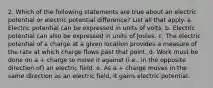 2. Which of the following statements are true about an electric potential or electric potential difference? List all that apply. a. Electric potential can be expressed in units of volts. b. Electric potential can also be expressed in units of Joules. c. The electric potential of a charge at a given location provides a measure of the rate at which charge flows past that point. d. Work must be done on a + charge to move it against (i.e., in the opposite direction of) an electric field. e. As a + charge moves in the same direction as an electric field, it gains electric potential.