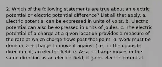 2. Which of the following statements are true about an electric potential or electric potential difference? List all that apply. a. Electric potential can be expressed in units of volts. b. Electric potential can also be expressed in units of Joules. c. The electric potential of a charge at a given location provides a measure of the rate at which charge flows past that point. d. Work must be done on a + charge to move it against (i.e., in the opposite direction of) an electric field. e. As a + charge moves in the same direction as an electric field, it gains electric potential.