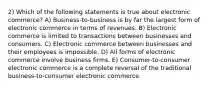 2) Which of the following statements is true about electronic commerce? A) Business-to-business is by far the largest form of electronic commerce in terms of revenues. B) Electronic commerce is limited to transactions between businesses and consumers. C) Electronic commerce between businesses and their employees is impossible. D) All forms of electronic commerce involve business firms. E) Consumer-to-consumer electronic commerce is a complete reversal of the traditional business-to-consumer electronic commerce.