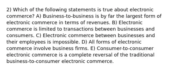 2) Which of the following statements is true about electronic commerce? A) Business-to-business is by far the largest form of electronic commerce in terms of revenues. B) Electronic commerce is limited to transactions between businesses and consumers. C) Electronic commerce between businesses and their employees is impossible. D) All forms of electronic commerce involve business firms. E) Consumer-to-consumer electronic commerce is a complete reversal of the traditional business-to-consumer electronic commerce.