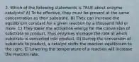 2. Which of the following statements is TRUE about enzyme catalysts? A) To be effective, they must be present at the same concentration as their substrate. B) They can increase the equilibrium constant for a given reaction by a thousand fold or more. C) They lower the activation energy for the conversion of substrate to product, thus enzymes increase the rate at which substrate is converted into product. D) During the conversion of substrate to product, a catalyst shifts the reaction equilibrium to the right. E) Lowering the temperature of a reaction will increase the reaction rate.