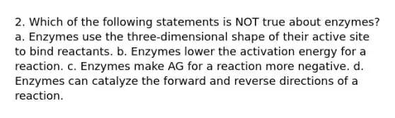 2. Which of the following statements is NOT true about enzymes? a. Enzymes use the three-dimensional shape of their active site to bind reactants. b. Enzymes lower the activation energy for a reaction. c. Enzymes make AG for a reaction more negative. d. Enzymes can catalyze the forward and reverse directions of a reaction.