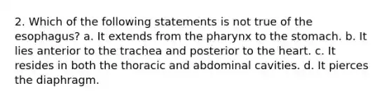 2. Which of the following statements is not true of the esophagus? a. It extends from the pharynx to the stomach. b. It lies anterior to the trachea and posterior to the heart. c. It resides in both the thoracic and abdominal cavities. d. It pierces the diaphragm.