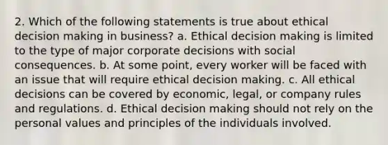 2. Which of the following statements is true about ethical <a href='https://www.questionai.com/knowledge/kuI1pP196d-decision-making' class='anchor-knowledge'>decision making</a> in business? a. Ethical decision making is limited to the type of major corporate decisions with social consequences. b. At some point, every worker will be faced with an issue that will require ethical decision making. c. All ethical decisions can be covered by economic, legal, or company rules and regulations. d. Ethical decision making should not rely on the personal values and principles of the individuals involved.