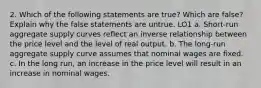 2. Which of the following statements are true? Which are false? Explain why the false statements are untrue. LO1 a. Short-run aggregate supply curves reflect an inverse relationship between the price level and the level of real output. b. The long-run aggregate supply curve assumes that nominal wages are fixed. c. In the long run, an increase in the price level will result in an increase in nominal wages.