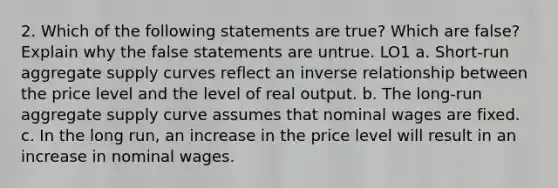 2. Which of the following statements are true? Which are false? Explain why the false statements are untrue. LO1 a. Short-run aggregate supply curves reflect an inverse relationship between the price level and the level of real output. b. The long-run aggregate supply curve assumes that nominal wages are fixed. c. In the long run, an increase in the price level will result in an increase in nominal wages.