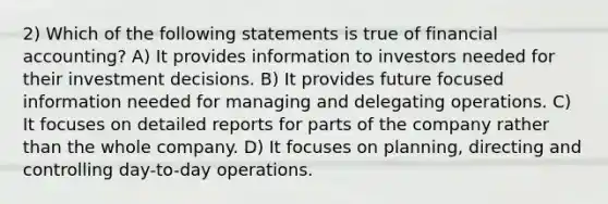 2) Which of the following statements is true of financial accounting? A) It provides information to investors needed for their investment decisions. B) It provides future focused information needed for managing and delegating operations. C) It focuses on detailed reports for parts of the company rather than the whole company. D) It focuses on planning, directing and controlling day-to-day operations.