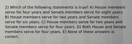 2) Which of the following statements is true? A) House members serve for four years and Senate members serve for eight years. B) House members serve for two years and Senate members serve for six years. C) House members serve for two years and Senate members serve for four years. D) Both House and Senate members serve for four years. E) None of these answers is correct.