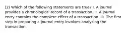 (2) Which of the following statements are true? I. A journal provides a chronological record of a transaction. II. A journal entry contains the complete effect of a transaction. III. The first step in preparing a journal entry involves analyzing the transaction.