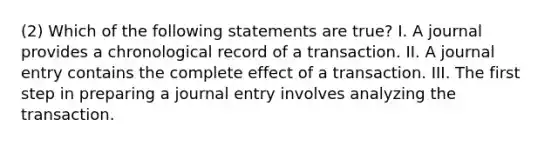 (2) Which of the following statements are true? I. A journal provides a chronological record of a transaction. II. A journal entry contains the complete effect of a transaction. III. The first step in preparing a journal entry involves analyzing the transaction.