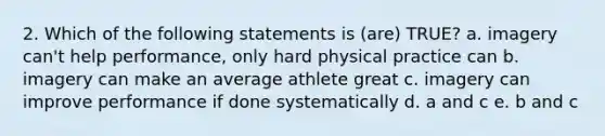 2. Which of the following statements is (are) TRUE? a. imagery can't help performance, only hard physical practice can b. imagery can make an average athlete great c. imagery can improve performance if done systematically d. a and c e. b and c