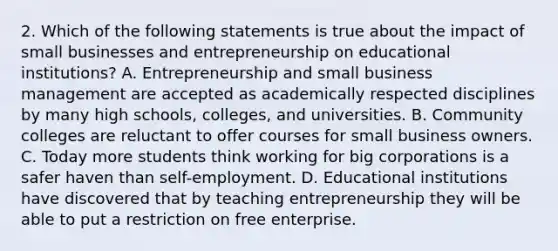 2. Which of the following statements is true about the impact of small businesses and entrepreneurship on educational institutions? A. Entrepreneurship and small business management are accepted as academically respected disciplines by many high schools, colleges, and universities. B. Community colleges are reluctant to offer courses for small business owners. C. Today more students think working for big corporations is a safer haven than self-employment. D. Educational institutions have discovered that by teaching entrepreneurship they will be able to put a restriction on free enterprise.