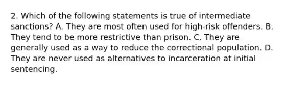 2. Which of the following statements is true of intermediate sanctions? A. They are most often used for high-risk offenders. B. They tend to be more restrictive than prison. C. They are generally used as a way to reduce the correctional population. D. They are never used as alternatives to incarceration at initial sentencing.