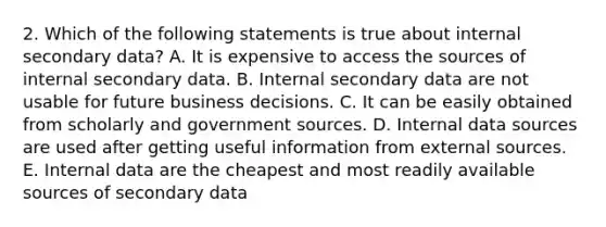 2. Which of the following statements is true about internal secondary data? A. It is expensive to access the sources of internal secondary data. B. Internal secondary data are not usable for future business decisions. C. It can be easily obtained from scholarly and government sources. D. Internal data sources are used after getting useful information from external sources. E. Internal data are the cheapest and most readily available sources of secondary data