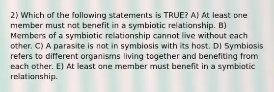 2) Which of the following statements is TRUE? A) At least one member must not benefit in a symbiotic relationship. B) Members of a symbiotic relationship cannot live without each other. C) A parasite is not in symbiosis with its host. D) Symbiosis refers to different organisms living together and benefiting from each other. E) At least one member must benefit in a symbiotic relationship.