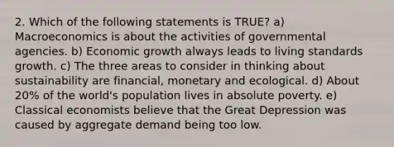 2. Which of the following statements is TRUE? a) Macroeconomics is about the activities of governmental agencies. b) Economic growth always leads to living standards growth. c) The three areas to consider in thinking about sustainability are financial, monetary and ecological. d) About 20% of the world's population lives in absolute poverty. e) Classical economists believe that the Great Depression was caused by aggregate demand being too low.