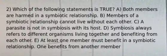 2) Which of the following statements is TRUE? A) Both members are harmed in a symbiotic relationship. B) Members of a symbiotic relationship cannot live without each other. C) A parasite is not in symbiosis with its host. D) Symbiosis always refers to different organisms living together and benefiting from each other. E) At least one member must benefit in a symbiotic relationship. One benefits from another member