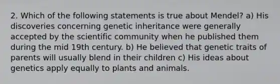 2. Which of the following statements is true about Mendel? a) His discoveries concerning genetic inheritance were generally accepted by the scientific community when he published them during the mid 19th century. b) He believed that genetic traits of parents will usually blend in their children c) His ideas about genetics apply equally to plants and animals.