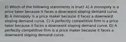 2) Which of the following statements is true? A) A monopoly is a price taker because it faces a downward sloping demand curve. B) A monopoly is a price maker because it faces a downward sloping demand curve. C) A perfectly competitive firm is a price taker because it faces a downward sloping demand curve. D) A perfectly competitive firm is a price maker because it faces a downward sloping demand curve.