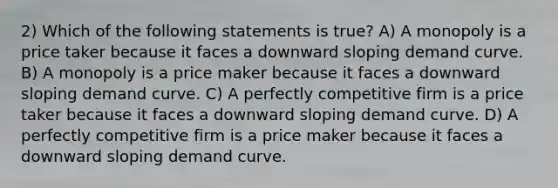 2) Which of the following statements is true? A) A monopoly is a price taker because it faces a downward sloping demand curve. B) A monopoly is a price maker because it faces a downward sloping demand curve. C) A perfectly competitive firm is a price taker because it faces a downward sloping demand curve. D) A perfectly competitive firm is a price maker because it faces a downward sloping demand curve.