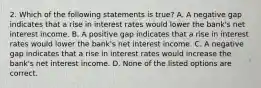 2. Which of the following statements is true? A. A negative gap indicates that a rise in interest rates would lower the bank's net interest income. B. A positive gap indicates that a rise in interest rates would lower the bank's net interest income. C. A negative gap indicates that a rise in interest rates would increase the bank's net interest income. D. None of the listed options are correct.