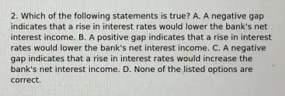 2. Which of the following statements is true? A. A negative gap indicates that a rise in interest rates would lower the bank's net interest income. B. A positive gap indicates that a rise in interest rates would lower the bank's net interest income. C. A negative gap indicates that a rise in interest rates would increase the bank's net interest income. D. None of the listed options are correct.