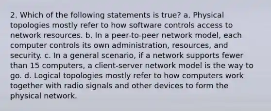 2. Which of the following statements is true? a. Physical topologies mostly refer to how software controls access to network resources. b. In a peer-to-peer network model, each computer controls its own administration, resources, and security. c. In a general scenario, if a network supports fewer than 15 computers, a client-server network model is the way to go. d. Logical topologies mostly refer to how computers work together with radio signals and other devices to form the physical network.